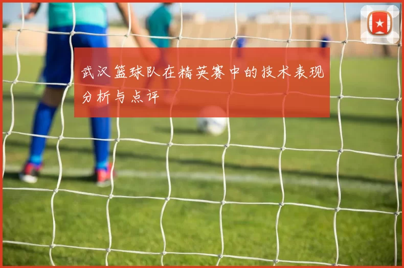 武汉篮球队在精英赛中的技术表现分析与点评