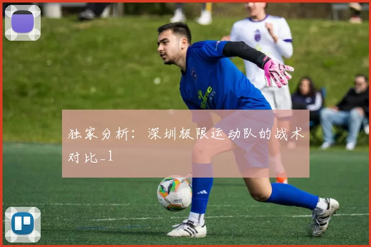 独家分析：深圳极限运动队的战术对比_1