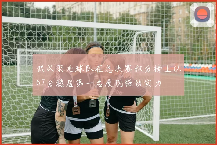 武汉羽毛球队在总决赛积分榜上以67分稳居第一名展现强劲实力