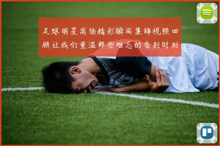 足球明星离场精彩瞬间集锦视频回顾让我们重温那些难忘的告别时刻