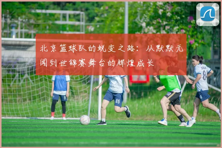 北京篮球队的蜕变之路：从默默无闻到世锦赛舞台的辉煌成长