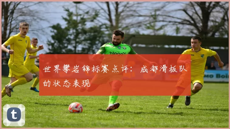 世界攀岩锦标赛点评：成都滑板队的状态表现