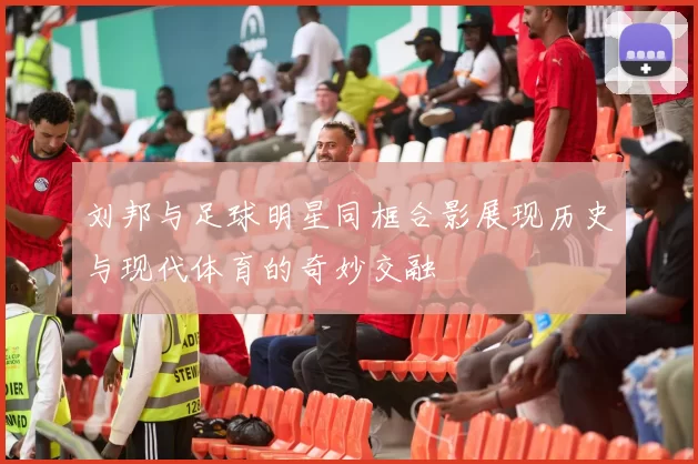 刘邦与足球明星同框合影展现历史与现代体育的奇妙交融