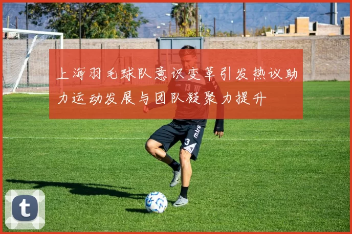 上海羽毛球队意识变革引发热议助力运动发展与团队凝聚力提升