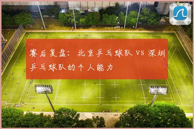 赛后复盘：北京乒乓球队 vs 深圳乒乓球队的个人能力